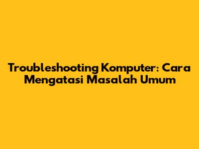 Troubleshooting Komputer: Cara Mengatasi Masalah Umum