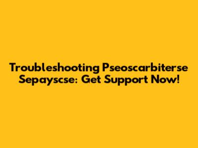 Troubleshooting Pseoscarbiterse Sepayscse: Get Support Now!