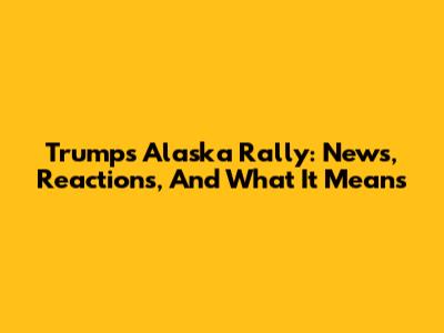 Trump's Alaska Rally: News, Reactions, And What It Means