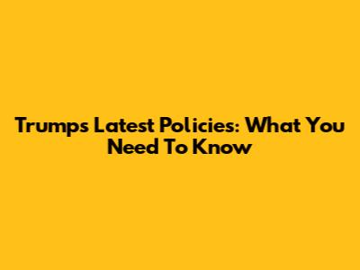 Trump's Latest Policies: What You Need To Know