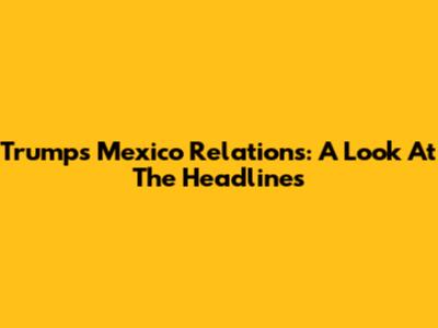Trump's Mexico Relations: A Look At The Headlines