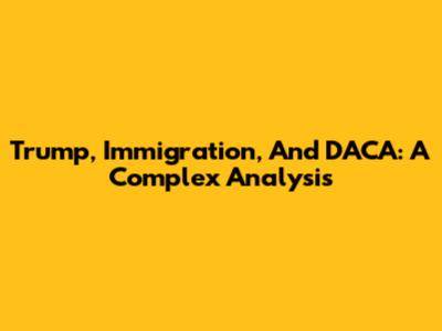 Trump, Immigration, And DACA: A Complex Analysis