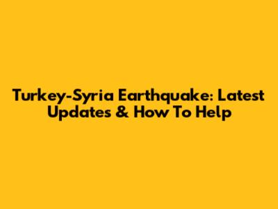 Turkey-Syria Earthquake: Latest Updates & How To Help