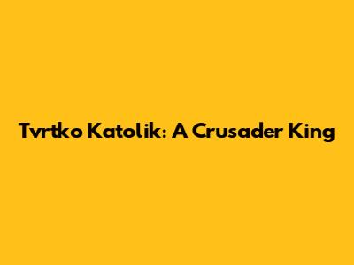 Tvrtko Katolik: A Crusader King