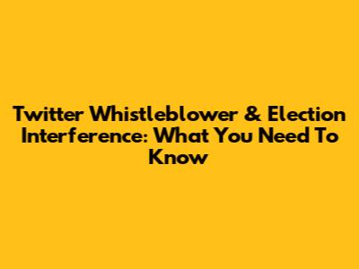 Twitter Whistleblower & Election Interference: What You Need To Know