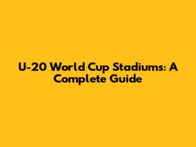 U-20 World Cup Stadiums: A Complete Guide