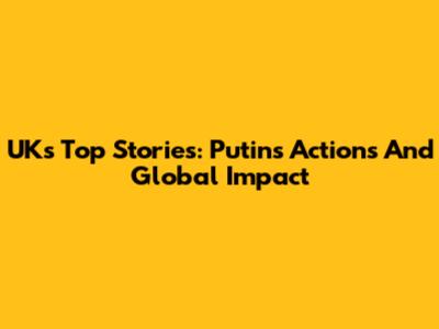 UK's Top Stories: Putin's Actions And Global Impact