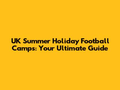 UK Summer Holiday Football Camps: Your Ultimate Guide