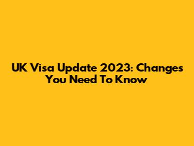 UK Visa Update 2023: Changes You Need To Know