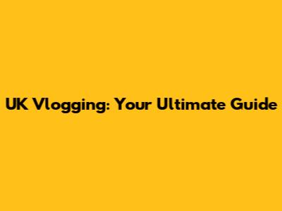 UK Vlogging: Your Ultimate Guide