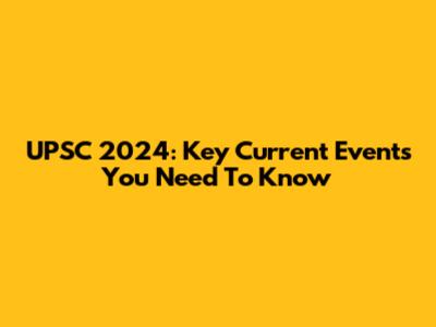 UPSC 2024: Key Current Events You Need To Know
