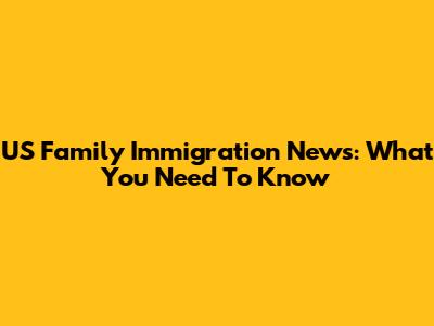US Family Immigration News: What You Need To Know