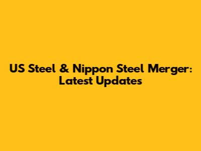 US Steel & Nippon Steel Merger: Latest Updates