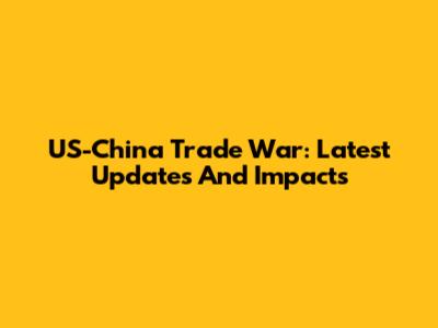 US-China Trade War: Latest Updates And Impacts
