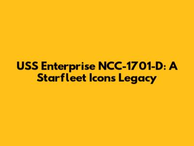 USS Enterprise NCC-1701-D: A Starfleet Icon's Legacy