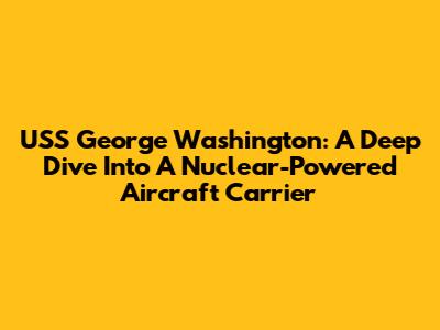 USS George Washington: A Deep Dive Into A Nuclear-Powered Aircraft Carrier
