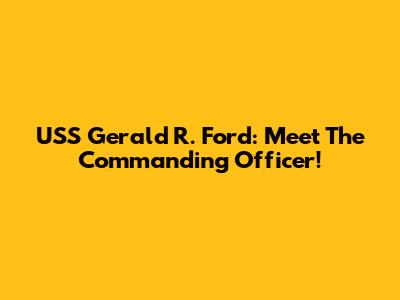 USS Gerald R. Ford: Meet The Commanding Officer!