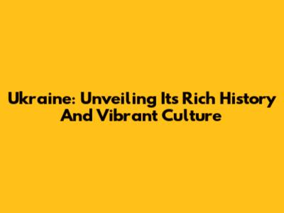 Ukraine: Unveiling Its Rich History And Vibrant Culture