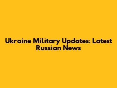 Ukraine Military Updates: Latest Russian News