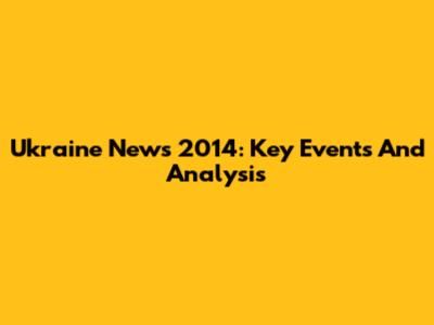 Ukraine News 2014: Key Events And Analysis