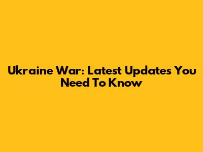 Ukraine War: Latest Updates You Need To Know