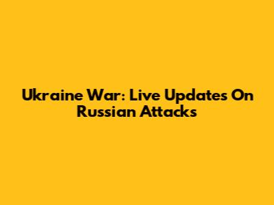 Ukraine War: Live Updates On Russian Attacks