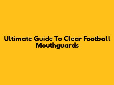 Ultimate Guide To Clear Football Mouthguards
