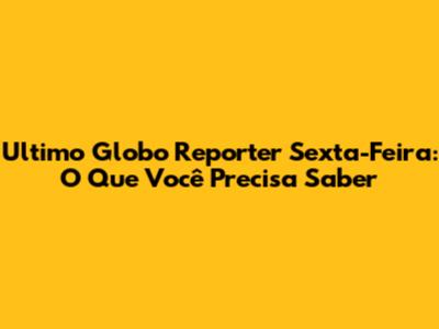 Ultimo Globo Reporter Sexta-Feira: O Que Você Precisa Saber