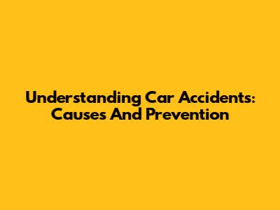 Understanding Car Accidents: Causes And Prevention