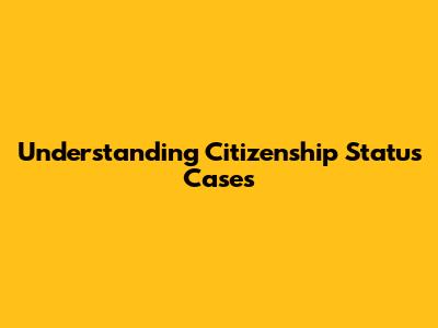 Understanding Citizenship Status Cases