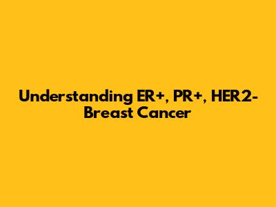 Understanding ER+, PR+, HER2- Breast Cancer