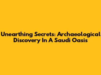Unearthing Secrets: Archaeological Discovery In A Saudi Oasis