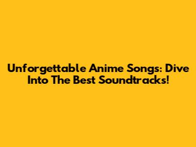 Unforgettable Anime Songs: Dive Into The Best Soundtracks!
