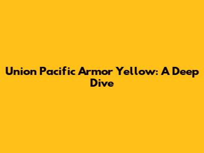 Union Pacific Armor Yellow: A Deep Dive