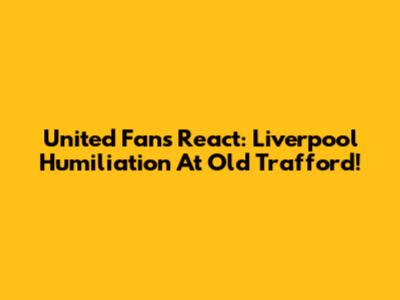 United Fans React: Liverpool Humiliation At Old Trafford!
