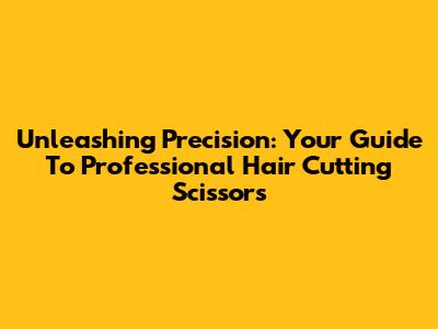 Unleashing Precision: Your Guide To Professional Hair Cutting Scissors