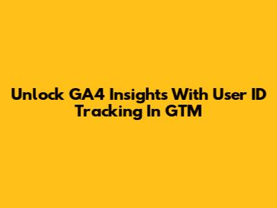 Unlock GA4 Insights With User ID Tracking In GTM