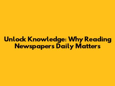 Unlock Knowledge: Why Reading Newspapers Daily Matters