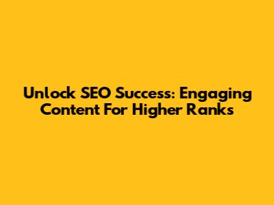Unlock SEO Success: Engaging Content For Higher Ranks