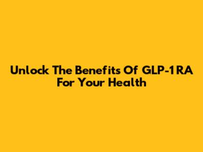 Unlock The Benefits Of GLP-1 RA For Your Health