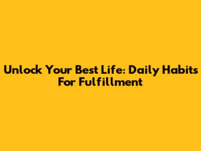 Unlock Your Best Life: Daily Habits For Fulfillment