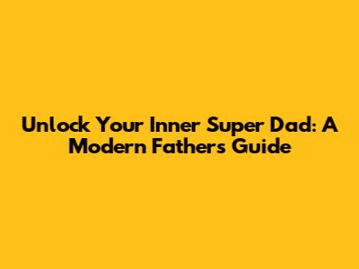 Unlock Your Inner Super Dad: A Modern Father's Guide