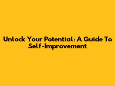 Unlock Your Potential: A Guide To Self-Improvement
