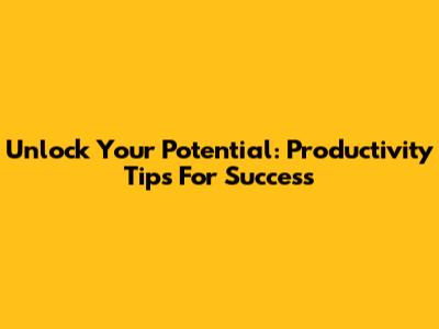 Unlock Your Potential: Productivity Tips For Success
