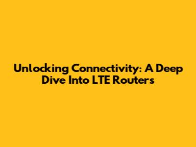 Unlocking Connectivity: A Deep Dive Into LTE Routers