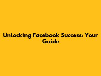 Unlocking Facebook Success: Your Guide
