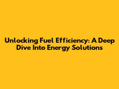 Unlocking Fuel Efficiency: A Deep Dive Into Energy Solutions
