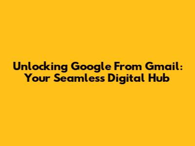 Unlocking Google From Gmail: Your Seamless Digital Hub