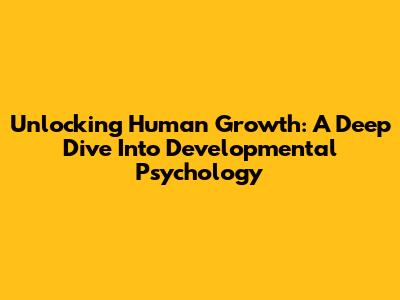 Unlocking Human Growth: A Deep Dive Into Developmental Psychology