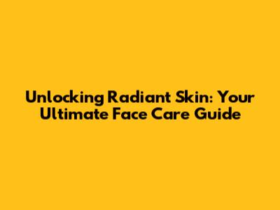 Unlocking Radiant Skin: Your Ultimate Face Care Guide